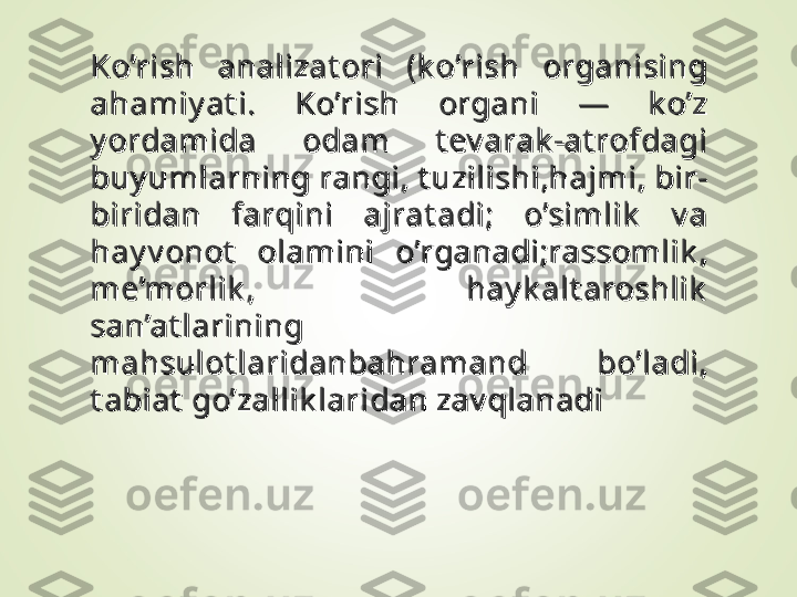 Ko’rish  analizat ori  (k o’rish  organising Ko’rish  analizat ori  (k o’rish  organising 
ahamiy at i.  Ko’rish  organi  —  k o’z ahamiy at i.  Ko’rish  organi  —  k o’z 
y ordamida  odam  t ev arak -at rofdagi y ordamida  odam  t ev arak -at rofdagi 
buy umlarning rangi, t uzilishi,hajmi, bir-buy umlarning rangi, t uzilishi,hajmi, bir-
biridan  farqini  ajrat adi;  o’simlik   v a biridan  farqini  ajrat adi;  o’simlik   v a 
hay v onot   olamini  o’rganadi;rassomlik , hay v onot   olamini  o’rganadi;rassomlik , 
me’morlik ,  hay k alt aroshlik  me’morlik ,  hay k alt aroshlik  
san’at larining san’at larining 
mahsulot laridanbahramand  bo’ladi, mahsulot laridanbahramand  bo’ladi, 
t abiat  go’zallik laridan zav qlanadit abiat  go’zallik laridan zav qlanadi 