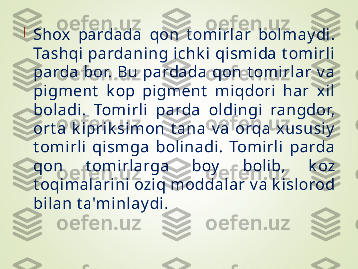 
Shox  pardada  qon  t omirlar  bolmay di. 
Tashqi  pardaning  ichk i  qismida  t omirli 
parda  bor.  Bu  pardada  qon  t omirlar  v a 
pigmеnt   k op  pigmеnt   miqdori  har  xil 
boladi.  Tomirli  parda  oldingi  rangdor, 
ort a  k iprik simon  t ana  v a  orqa  xususiy  
t omirli  qismga  bolinadi.  Tomirli  parda 
qon  t omirlarga  boy   bolib,  k oz 
t oqimalarini oziq moddalar v a k islorod 
bilan t a'minlay di. 