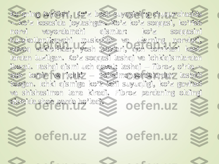 Ko’zning  tuzilishi.  Ko’z  bosh  suyagining  chuqurchasida Ko’zning  tuzilishi.  Ko’z  bosh  suyagining  chuqurchasida 
—  ko’z  kosasida  joylashgan.  Ko’z  ko’z  soqqasi,  ko’rish —  ko’z  kosasida  joylashgan.  Ko’z  ko’z  soqqasi,  ko’rish 
nervi  vayordamchi  qismlar:  ko’z  soqqasini nervi  vayordamchi  qismlar:  ko’z  soqqasini 
harakatlantiravchi  muskullar  va  ularning  nervlari, harakatlantiravchi  muskullar  va  ularning  nervlari, 
qovoq  vakipriklar,  yosh  bezlari,  qon  tomirlari  kabi-qovoq  vakipriklar,  yosh  bezlari,  qon  tomirlari  kabi-
lardan  tuzilgan.  Ko’z  soqqasi  tashqi  va  ichkiqismlardan lardan  tuzilgan.  Ko’z  soqqasi  tashqi  va  ichkiqismlardan 
iborat.  Ta shqi  qismi  uch  qavat:  tashqi  —  fibroz,  o’rta  — iborat.  Ta shqi  qismi  uch  qavat:  tashqi  —  fibroz,  o’rta  — 
qon  tomir  va  ichki  —  to’rsimonpardalardan  tashkil qon  tomir  va  ichki  —  to’rsimonpardalardan  tashkil 
topgan.  Ichki  qismiga  ko’z  ichi  suyuqligi,  ko’z  gavhari topgan.  Ichki  qismiga  ko’z  ichi  suyuqligi,  ko’z  gavhari 
va  shishasimon  tana  kiradi.  Fibroz  pardaning  oldingi va  shishasimon  tana  kiradi.  Fibroz  pardaning  oldingi 
qismida shoh parda bo’ladi. qismida shoh parda bo’ladi.  