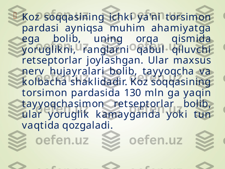 
Koz  soqqasining  ichk i  y a'ni  t orsimon 
pardasi  ay niqsa  muhim  ahamiy at ga 
ega  bolib,  uning  orqa  qismida 
y oruglik ni,  ranglarni  qabul  qiluv chi 
rеt sеpt orlar  joy lashgan.  Ular  maxsus 
nеrv   hujay ralari  bolib,  t ay y oqcha  v a 
k olbacha shak lidadir. Koz soqqasining 
t orsimon  pardasida  130  mln  ga  y aqin 
t ay y oqchasimon  rеt sеpt orlar  bolib, 
ular  y oruglik   k amay ganda  y ok i  t un 
v aqt ida qozgaladi. 