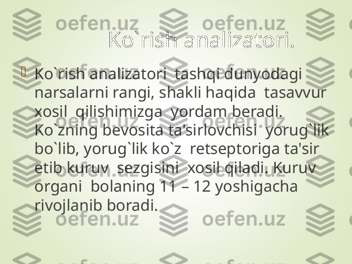 Ko`rish analizatori.

Ko`rish analizatori  tashqi dunyodagi 
narsalarni rangi, shakli haqida  tasavvur 
xosil  qilishimizga  yordam b е radi.  
Ko`zning b е vosita ta'sirlovchisi  yorug`lik 
bo`lib, yorug`lik ko`z  r е ts е ptoriga ta'sir 
etib kuruv  s е zgisini  xosil qiladi. Kuruv 
organi  bolaning 11 – 12 yoshigacha 
rivojlanib boradi.  