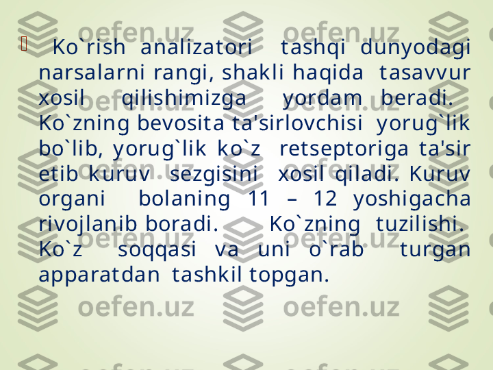 
  Ko` rish  analizat ori    t ashqi  duny odagi 
narsalarni  rangi,  shak li  haqida    t asav v ur 
xosil    qilishimizga    y ordam  beradi.   
Ko` zning  bev osit a  t a'sirlov chisi    y orug` lik  
bo` lib,  y orug` lik   k o` z    ret sept origa  t a'sir 
et ib  k uruv     sezgisini    xosil  qiladi.  Kuruv  
organi    bolaning  11  –  12  y oshigacha 
riv ojlanib  boradi.              Ko` zning    t uzilishi.   
Ko` z    soqqasi  v a  uni  o` rab    t urgan 
apparat dan  t ashk il t opgan.  