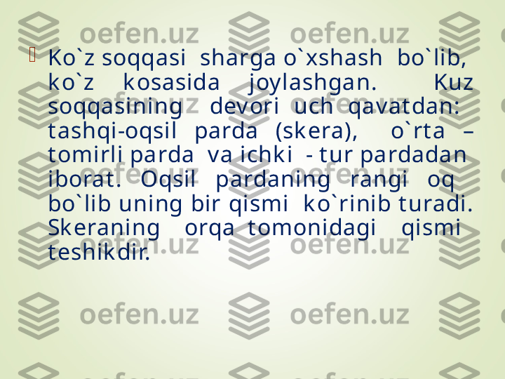 
Ko` z soqqasi  sharga o` xshash  bo` lib,  
k o` z  k osasida  joy lashgan.    Kuz 
soqqasining    dev ori  uch  qav at dan:   
t ashqi-oqsil  parda  (sk era),    o` rt a  – 
t omirli parda  v a ichk i  - t ur pardadan  
iborat .  Oqsil  pardaning  rangi  oq   
bo` lib uning bir qismi  k o` rinib t uradi. 
Sk eraning    orqa  t omonidagi    qismi   
t eshik dir. 