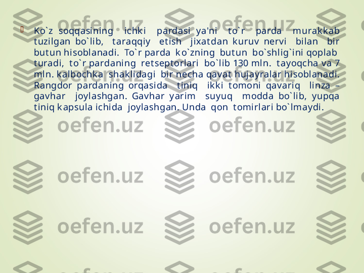 
Ko` z  soqqasining    i chk i    pardasi  y a'ni    t o` r    parda    murak k ab 
t uzil gan  bo` lib,    t araqqiy     et ish    j ixat dan  k uruv   nerv i    bilan    bir 
but un hisoblanadi.  To` r parda  k o` zning  but un  bo` shlig` ini qoplab  
t uradi,  t o` r pardani ng  ret sept orlari  bo` lib 130 mln.  t ay oqcha v a 7 
mln. k al bochk a  shak lidagi  bir necha qav at  hujay ral ar hisoblanadi. 
Rangdor  pardaning  orqasida    t i niq    ik k i  t omoni  qav ari q    linza  – 
gav har    joy lashgan.  Gav har  y arim    suy uq    modda  bo` lib,  y upqa 
t iniq k apsula ichida  joy lashgan. Unda  qon  t omirlari bo` lmay di.  