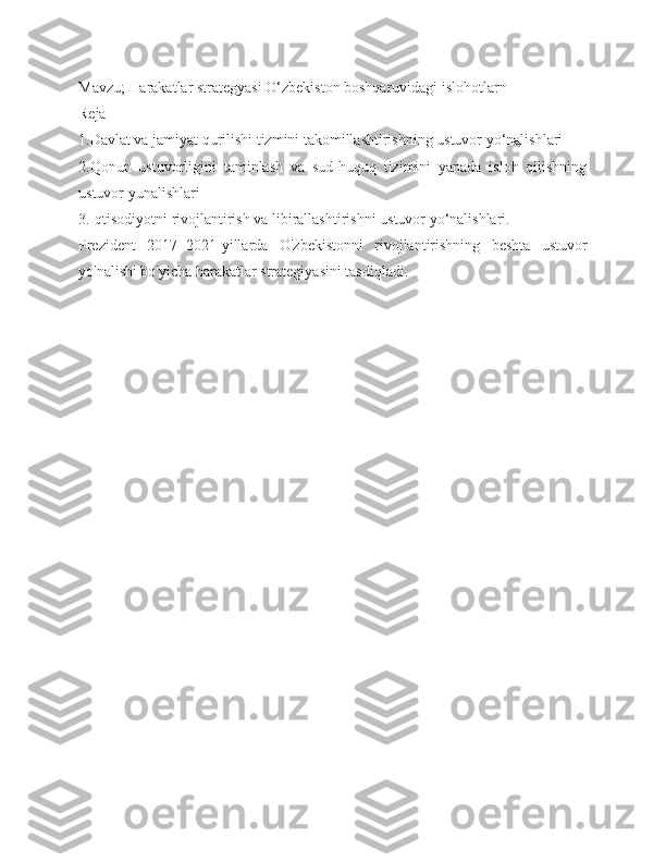 Mavzu; Harakatlar strategyasi O‘zbekiston boshqaruvidagi islohotlarn 
Reja 
1.Davlat va jamiyat qurilishi tizmini takomillashtirishning ustuvor yo‘nalishlari
2.Qonun   ustuvorligini   taminlash   va   sud-huquq   tizimini   yanada   isloh   qilishning
ustuvor yunalishlari
3.Iqtisodiyotni rivojlantirish va libirallashtirishni ustuvor yo‘nalishlari. 
Prezident   2017−2021-yillarda   O'zbekistonni   rivojlantirishning   beshta   ustuvor
yo'nalishi bo'yicha harakatlar strategiyasini tasdiqladi. 