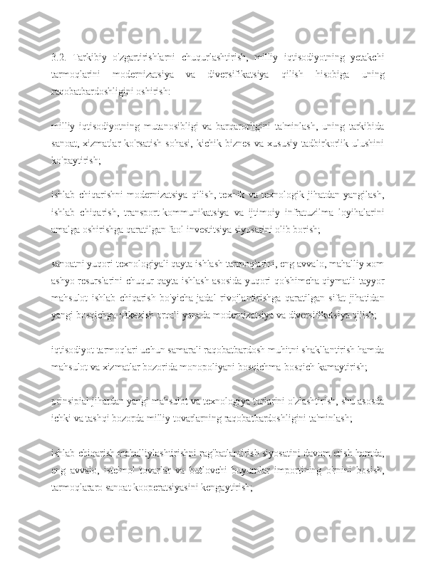 3.2.   Tarkibiy   o'zgartirishlarni   chuqurlashtirish,   milliy   iqtisodiyotning   yetakchi
tarmoqlarini   modernizatsiya   va   diversifikatsiya   qilish   hisobiga   uning
raqobatbardoshligini oshirish:
milliy   iqtisodiyotning   mutanosibligi   va   barqarorligini   ta'minlash,   uning   tarkibida
sanoat,   xizmatlar   ko'rsatish   sohasi,   kichik   biznes   va   xususiy   tadbirkorlik   ulushini
ko'paytirish;
ishlab   chiqarishni   modernizatsiya   qilish,   texnik   va   texnologik   jihatdan   yangilash,
ishlab   chiqarish,   transport-kommunikatsiya   va   ijtimoiy   infratuzilma   loyihalarini
amalga oshirishga qaratilgan faol investitsiya siyosatini olib borish;
sanoatni yuqori texnologiyali qayta ishlash tarmoqlarini, eng avvalo, mahalliy xom
ashyo resurslarini chuqur qayta ishlash asosida yuqori qo'shimcha qiymatli tayyor
mahsulot   ishlab   chiqarish   bo'yicha   jadal   rivojlantirishga   qaratilgan   sifat   jihatidan
yangi bosqichga o'tkazish orqali yanada modernizatsiya va diversifikatsiya qilish;
iqtisodiyot tarmoqlari uchun samarali raqobatbardosh muhitni shakllantirish hamda
mahsulot va xizmatlar bozorida monopoliyani bosqichma-bosqich kamaytirish;
prinsipial jihatdan yangi mahsulot va texnologiya turlarini o'zlashtirish, shu asosda
ichki va tashqi bozorda milliy tovarlarning raqobatbardoshligini ta'minlash;
ishlab chiqarish mahalliylashtirishni rag'batlantirish siyosatini davom etish hamda,
eng   avvalo,   iste'mol   tovarlar   va   butlovchi   buyumlar   importining   o'rnini   bosish,
tarmoqlararo sanoat kooperatsiyasini kengaytirish; 