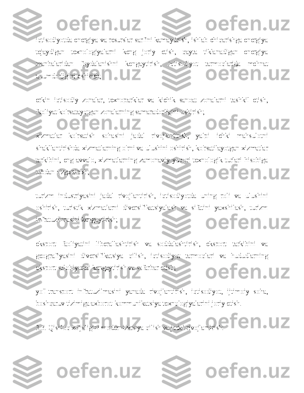 iqtisodiyotda energiya va resurslar sarfini kamaytirish, ishlab chiqarishga energiya
tejaydigan   texnologiyalarni   keng   joriy   etish,   qayta   tiklanadigan   energiya
manbalaridan   foydalanishni   kengaytirish,   iqtisodiyot   tarmoqlarida   mehnat
unumdorligini oshirish;
erkin   iqtisodiy   zonalar,   texnoparklar   va   kichik   sanoat   zonalarni   tashkil   etish,
faoliyat ko'rsatayotgan zonalarning samaradorligini oshirish;
xizmatlar   ko'rsatish   sohasini   jadal   rivojlantirish,   yalpi   ichki   mahsulotni
shakllantirishda xizmatlarning o'rni va ulushini oshirish, ko'rsatilayotgan xizmatlar
tarkibini, eng avvalo, xizmatlarning zamonaviy yuqori  texnologik turlari  hisobiga
tubdan o'zgartirish;
turizm   industriyasini   jadal   rivojlantirish,   iqtisodiyotda   uning   roli   va   ulushini
oshirish,   turistik   xizmatlarni   diversifikatsiyalash   va   sifatini   yaxshilash,   turizm
infratuzilmasini kengaytirish;
eksport   faoliyatini   liberallashtirish   va   soddalashtirish,   eksport   tarkibini   va
geografiyasini   diversifikatsiya   qilish,   iqtisodiyot   tarmoqlari   va   hududlarning
eksport salohiyatini kengaytirish va safarbar etish;
yo'l-transport   infratuzilmasini   yanada   rivojlantirish,   iqtisodiyot,   ijtimoiy   soha,
boshqaruv tizimiga axborot-kommunikatsiya texnologiyalarini joriy etish.
3.3. Qishloq xo'jaligini modernizatsiya qilish va jadal rivojlantirish: 