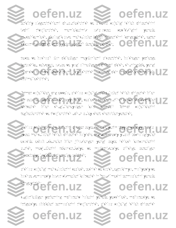 tarkibiy   o'zgartirishlarni   chuqurlashtirish   va   qishloq   xo'jaligi   ishlab   chiqarishini
izchil   rivojlantirish,   mamlakatimiz   oziq-ovqat   xavfsizligini   yanada
mustahkamlash,   ekologik   toza   mahsulotlar   ishlab   chiqarishni   kengaytirish,   agrar
sektorning eksport salohiyatini sezilarli darajada oshirish;
paxta   va   boshoqli   don   ekiladigan   maydonlarni   qisqartirish,   bo'shagan   yerlarga
kartoshka,   sabzavot,   ozuqa   va   yog'   olinadigan   ekinlarni   ekish,   shuningdek,   yangi
intensiv   bog'   va   uzumzorlarni   joylashtirish   hisobiga   ekin   maydonlarini   yanada
optimallashtirish;
fermer xo'jaliklar, eng avvalo, qishloq xo'jaligi mahsulotlari ishlab chiqarish bilan
bir qatorda, qayta ishlash, tayyorlash, saqlash, sotish, qurilish ishlari va xizmatlar
ko'rsatish   bilan   shug'ullanayotgan   ko'p   tarmoqli   fermer   xo'jaliklarini
rag'batlantirish va rivojlantirish uchun qulay shart-sharoitlar yaratish;
qishloq xo'jaligi mahsulotlarini chuqur qayta ishlash, yarim tayyor va tayyor oziq-
ovqat mahsulotlari ishlab chiqarish bo'yicha eng zamonaviy yuqori texnologiyalar
asosida   asbob-uskunalar   bilan   jihozlangan   yangi   qayta   ishlash   korxonalarini
qurish,   mavjudlarini   rekonstruksiya   va   modernizatsiya   qilishga   qaratilgan
investitsiya loyihalarini amalga oshirish;
qishloq xo'jaligi mahsulotlarini saqlash, tashish va sotish, agrokimyo, moliyaviy va
boshqa zamonaviy bozor xizmatlari ko'rsatish infratuzilmasini tarmoqlarini yanada
kengaytirish;
sug'oriladigan   yerlarning   meliorativ   holatini   yanada   yaxshilash,   melioratsiya   va
irrigatsiya   ob'ektlari   tarmoqlarini   rivojlantirish,   qishloq   xo'jaligi   ishlab   chiqarish 