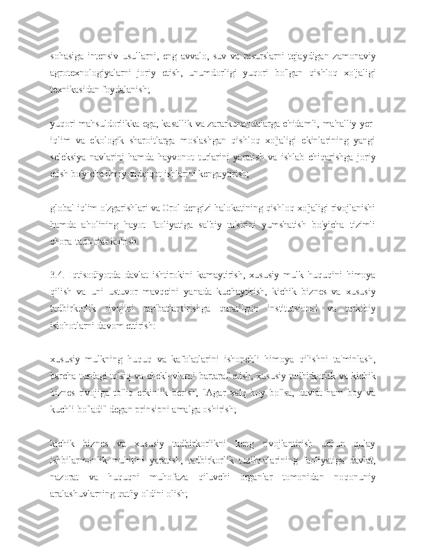 sohasiga   intensiv   usullarni,   eng   avvalo,   suv   va   resurslarni   tejaydigan   zamonaviy
agrotexnologiyalarni   joriy   etish,   unumdorligi   yuqori   bo'lgan   qishloq   xo'jaligi
texnikasidan foydalanish;
yuqori mahsuldorlikka ega, kasallik va zararkunandalarga chidamli, mahalliy yer-
iqlim   va   ekologik   sharoitlarga   moslashgan   qishloq   xo'jaligi   ekinlarining   yangi
seleksiya   navlarini   hamda   hayvonot   turlarini   yaratish   va   ishlab   chiqarishga   joriy
etish bo'yicha ilmiy-tadqiqot ishlarini kengaytirish;
global iqlim o'zgarishlari va Orol dengizi halokatining qishloq xo'jaligi rivojlanishi
hamda   aholining   hayot   faoliyatiga   salbiy   ta'sirini   yumshatish   bo'yicha   tizimli
chora-tadbirlar ko'rish.
3.4.   Iqtisodiyotda   davlat   ishtirokini   kamaytirish,   xususiy   mulk   huquqini   himoya
qilish   va   uni   ustuvor   mavqeini   yanada   kuchaytirish,   kichik   biznes   va   xususiy
tadbirkorlik   rivojini   rag'batlantirishga   qaratilgan   institutsional   va   tarkibiy
islohotlarni davom ettirish:
xususiy   mulkning   huquq   va   kafolatlarini   ishonchli   himoya   qilishni   ta'minlash,
barcha turdagi to'siq va cheklovlarni bartaraf etish, xususiy tadbirkorlik va kichik
biznes   rivojiga   to'liq   erkinlik   berish,   "Agar   xalq   boy   bo'lsa,   davlat   ham   boy   va
kuchli bo'ladi" degan prinsipni amalga oshirish;
kichik   biznes   va   xususiy   tadbirkorlikni   keng   rivojlantirish   uchun   qulay
ishbilarmonlik   muhitini   yaratish,   tadbirkorlik   tuzilmalarining   faoliyatiga   davlat,
nazorat   va   huquqni   muhofaza   qiluvchi   organlar   tomonidan   noqonuniy
aralashuvlarning qat'iy oldini olish; 