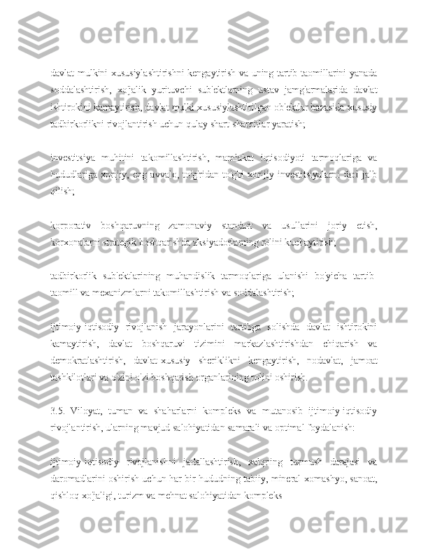 davlat mulkini xususiylashtirishni kengaytirish va uning tartib-taomillarini yanada
soddalashtirish,   xo'jalik   yurituvchi   sub'ektlarning   ustav   jamg'armalarida   davlat
ishtirokini kamaytirish, davlat mulki xususiylashtirilgan ob'ektlar bazasida xususiy
tadbirkorlikni rivojlantirish uchun qulay shart-sharoitlar yaratish;
investitsiya   muhitini   takomillashtirish,   mamlakat   iqtisodiyoti   tarmoqlariga   va
hududlariga   xorijiy,   eng   avvalo,   to'g'ridan-to'g'ri   xorijiy   investitsiyalarni   faol   jalb
qilish;
korporativ   boshqaruvning   zamonaviy   standart   va   usullarini   joriy   etish,
korxonalarni strategik boshqarishda aksiyadorlarning rolini kuchaytirish;
tadbirkorlik   sub'ektlarining   muhandislik   tarmoqlariga   ulanishi   bo'yicha   tartib-
taomill va mexanizmlarni takomillashtirish va soddalashtirish;
ijtimoiy-iqtisodiy   rivojlanish   jarayonlarini   tartibga   solishda   davlat   ishtirokini
kamaytirish,   davlat   boshqaruvi   tizimini   markazlashtirishdan   chiqarish   va
demokratlashtirish,   davlat-xususiy   sheriklikni   kengaytirish,   nodavlat,   jamoat
tashkilotlari va o'zini o'zi boshqarish organlarining rolini oshirish.
3.5.   Viloyat,   tuman   va   shaharlarni   kompleks   va   mutanosib   ijtimoiy-iqtisodiy
rivojlantirish, ularning mavjud salohiyatidan samarali va optimal foydalanish:
ijtimoiy-iqtisodiy   rivojlanishni   jadallashtirish,   xalqning   turmush   darajasi   va
daromadlarini oshirish uchun har bir hududning tabiiy, mineral-xomashyo, sanoat,
qishloq xo'jaligi, turizm va mehnat salohiyatidan kompleks 