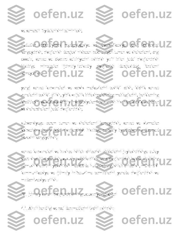 va samarali foydalanishni ta'minlash;
hududlar   iqtisodiyotini   modernizatsiya   va   diversifikatsiya   qilish   ko'llamini
kengaytirish,   rivojlanish   darajasi   nisbatan   past   bo'lgan   tuman   va   shaharlarni,   eng
avvalo,   sanoat   va   eksport   salohiyatini   oshirish   yo'li   bilan   jadal   rivojlantirish
hisobiga   mintaqalar   ijtimoiy-iqtisodiy   rivojlanish   darajasidagi   farqlarni
kamaytirish;
yangi   sanoat   korxonalari   va   servis   markazlarini   tashkil   etish,   kichik   sanoat
zonalarini tashkil qilish, yirik xo'jalik birlashmalarining mablag'larini, banklarning
kreditlarini va xususiy xorijiy investitsiyalarni jalb qilish hisobiga kichik shaharlar
va shaharchalarni jadal rivojlantirish;
subvensiyaga   qaram   tuman   va   shaharlarni   kamaytirish,   sanoat   va   xizmatlar
ko'rsatish   sohasini   jadal   rivojlantirish   hisobiga   mahalliy   byudjetlarning   daromad
bazasini kengaytirish;
sanoat   korxonalari   va   boshqa   ishlab   chiqarish   ob'ektlarini   joylashtirishga   qulay
shart-sharoitlar yaratish, xususiy tadbirkorlikni keng rivojlantirish hamda aholining
turmush sharoitini yaxshilash maqsadida hududlarning ishlab chiqarish, muhandis-
kommunikatsiya   va   ijtimoiy   infratuzilma   tarmoqlarini   yanada   rivojlantirish   va
modernizatsiya qilish.
IV. Ijtimoiy sohani rivojlantirishning ustuvor yo'nalishlari
4.1. Aholi bandligi va real daromadlarini izchil oshirish: 