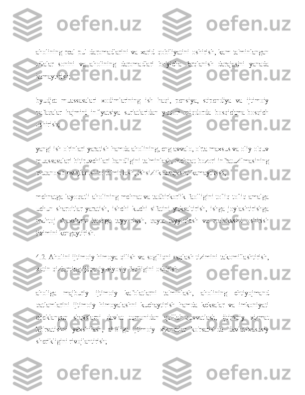 aholining   real   pul   daromadlarini   va   xarid   qobiliyatini   oshirish,   kam   ta'minlangan
oilalar   sonini   va   aholining   daromadlari   bo'yicha   farqlanish   darajasini   yanada
kamaytirish;
byudjet   muassasalari   xodimlarining   ish   haqi,   pensiya,   stipendiya   va   ijtimoiy
nafaqalar   hajmini   inflyatsiya   sur'atlaridan   yuqori   miqdorda   bosqichma-bosqich
oshirish;
yangi ish o'rinlari yaratish hamda aholining, eng avvalo, o'rta maxsus va oliy o'quv
muassasalari bitiruvchilari bandligini ta'minlash, mehnat bozori infratuzilmasining
mutanosib rivojlanishini ta'minlash, ishsizlik darajasini kamaytirish;
mehnatga layoqatli aholining mehnat va tadbirkorlik faolligini to'liq to'liq amalga
uchun   sharoitlar   yaratish,   ishchi   kuchi   sifatini   yuksaltirish,   ishga   joylashtirishga
muhtoj   shaxslarni   kasbga   tayyorlash,   qayta   tayyorlash   va   malakasini   oshirish
tizimini kengaytirish.
4.2. Aholini ijtimoiy himoya qilish va sog'liqni  saqlash  tizimini takomillashtirish,
xotin-qizlarning ijtimoiy-siyosiy faolligini oshirish
aholiga   majburiy   ijtimoiy   kafolatlarni   ta'minlash,   aholining   ehtiyojmand
qatlamlarini   ijtimoiy   himoyalashni   kuchaytirish   hamda   keksalar   va   imkoniyati
cheklangan   shaxslarni   davlat   tomonidan   qo'llab-quvvatlash,   ijtimoiy   xizmat
ko'rsatishni   yaxshilash,   aholiga   ijtimoiy   xizmatlar   ko'rsatishda   davlat-xususiy
sherikligini rivojlantirish; 