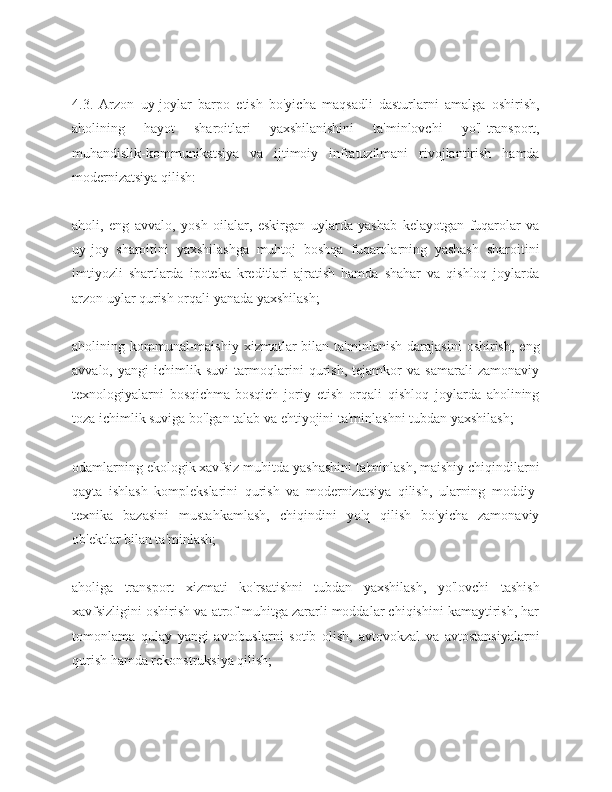 4.3.   Arzon   uy-joylar   barpo   etish   bo'yicha   maqsadli   dasturlarni   amalga   oshirish,
aholining   hayot   sharoitlari   yaxshilanishini   ta'minlovchi   yo'l-transport,
muhandislik-kommunikatsiya   va   ijtimoiy   infratuzilmani   rivojlantirish   hamda
modernizatsiya qilish:
aholi,   eng   avvalo,   yosh   oilalar,   eskirgan   uylarda   yashab   kelayotgan   fuqarolar   va
uy-joy   sharoitini   yaxshilashga   muhtoj   boshqa   fuqarolarning   yashash   sharoitini
imtiyozli   shartlarda   ipoteka   kreditlari   ajratish   hamda   shahar   va   qishloq   joylarda
arzon uylar qurish orqali yanada yaxshilash;
aholining  kommunal-maishiy   xizmatlar  bilan  ta'minlanish  darajasini  oshirish,   eng
avvalo,   yangi   ichimlik   suvi   tarmoqlarini   qurish,   tejamkor   va   samarali   zamonaviy
texnologiyalarni   bosqichma-bosqich   joriy   etish   orqali   qishloq   joylarda   aholining
toza ichimlik suviga bo'lgan talab va ehtiyojini ta'minlashni tubdan yaxshilash;
odamlarning ekologik xavfsiz muhitda yashashini ta'minlash, maishiy chiqindilarni
qayta   ishlash   komplekslarini   qurish   va   modernizatsiya   qilish,   ularning   moddiy-
texnika   bazasini   mustahkamlash,   chiqindini   yo'q   qilish   bo'yicha   zamonaviy
ob'ektlar bilan ta'minlash;
aholiga   transport   xizmati   ko'rsatishni   tubdan   yaxshilash,   yo'lovchi   tashish
xavfsizligini oshirish va atrof muhitga zararli moddalar chiqishini kamaytirish, har
tomonlama   qulay   yangi   avtobuslarni   sotib   olish,   avtovokzal   va   avtostansiyalarni
qurish hamda rekonstruksiya qilish; 