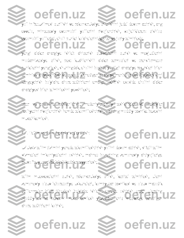 yo'l infratuzilmasi qurilishi va rekonstruksiya qilinishini jadal davom ettirish, eng
avvalo,   mintaqaviy   avtomobil   yo'llarini   rivojlantirish,   xo'jaliklararo   qishloq
avtomobil yo'llarini, aholi punkti ko'chalarini kapital va joriy ta'mirlash;
yangi   elektr   energiya   ishlab   chiqarish   quvvatlarini   qurish   va   mavjudlarini
modernizatsiya   qilish,   past   kuchlanishli   elektr   tarmoqlari   va   transformator
punktlarini yangilash, shuningdek, aholini boshqa yoqilg'i-energiya resurslari bilan
ta'minlashni yaxshilash va qayta tiklanadigan energiya manbalaridan foydalanishni
kengaytirish   bo'yicha   chora-tadbirlarni   amalga   oshirish   asosida   aholini   elektr
energiyasi bilan ta'minlashni yaxshilash;
teatr   va   tomosha   maskanlarini,   madaniy-ma'rifiy   tashkilotlar   va   muzeylar
faoliyatini rivojlantirish hamda takomillashtirish, ularning moddiy-texnika bazasini
mustahkamlash.
4.4. Ta'lim va fan sohasini rivojlantirish:
uzluksiz ta'lim tizimini yanada takomillashtirish yo'lini davom ettirish, sifatli ta'lim
xizmatlari   imkoniyatlarini   oshirish,   mehnat   bozorining   zamonaviy   ehtiyojlariga
muvofiq, yuqori malakali kadrlar tayyorlash;
ta'lim   muassasalarini   qurish,   rekonstruksiya   qilish,   kapital   ta'mirlash,   ularni
zamonaviy   o'quv-laboratoriya   uskunalari,   kompyuter   texnikasi   va   o'quv-metodik
qo'llanmalar   bilan   jihozlash   bo'yicha   ishlarni   amalga   oshirish   orqali   ularning
moddiy-texnika   bazasini   mustahkamlash   yuzasidan   aniq   maqsadga   qaratilgan
chora-tadbirlarni ko'rish; 