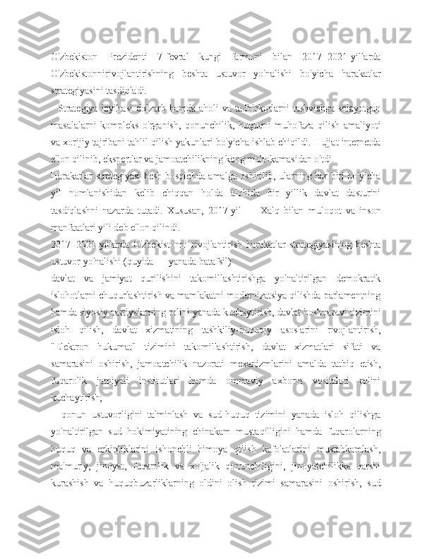 O'zbekiston   Prezidenti   7-fevral   kungi   farmoni   bilan   2017−2021-yillarda
O'zbekistonnirivojlantirishning   beshta   ustuvor   yo'nalishi   bo'yicha   harakatlar
strategiyasini tasdiqladi. 
    Strategiya  loyihasi   dolzarb hamda  aholi  va  tadbirkorlarni  tashvishga  solayotgan
masalalarni   kompleks   o'rganish,   qonunchilik,   huquqni   muhofaza   qilish   amaliyoti
va xorijiy tajribani tahlil qilish yakunlari bo'yicha ishlab chiqildi. Hujjat internetda
e'lon qilinib, ekspertlar va jamoatchilikning keng muhokamasidan o'tdi.
Harakatlar strategiyasi besh bosqichda amalga oshirilib, ularning har biri bo'yicha
yil   nomlanishidan   kelib   chiqqan   holda   alohida   bir   yillik   davlat   dasturini
tasdiqlashni   nazarda   tutadi.   Xususan,   2017-yil   —   Xalq   bilan   muloqot   va   inson
manfaatlari yili deb e'lon qilindi.
2017−2021-yillarda   O'zbekistonni   rivojlantirish   harakatlar   strategiyasining   beshta
ustuvor yo'nalishi (quyida — yanada batafsil)
davlat   va   jamiyat   qurilishini   takomillashtirishga   yo'naltirilgan   demokratik
islohotlarni chuqurlashtirish va mamlakatni modernizatsiya qilishda parlamentning
hamda siyosiy partiyalarning rolini yanada kuchaytirish, davlat boshqaruvi tizimini
isloh   qilish,   davlat   xizmatining   tashkiliy-huquqiy   asoslarini   rivojlantirish,
"Elektron   hukumat"   tizimini   takomillashtirish,   davlat   xizmatlari   sifati   va
samarasini   oshirish,   jamoatchilik   nazorati   mexanizmlarini   amalda   tatbiq   etish,
fuqarolik   jamiyati   institutlari   hamda   ommaviy   axborot   vositalari   rolini
kuchaytirish;
    qonun   ustuvorligini   ta'minlash   va   sud-huquq   tizimini   yanada   isloh   qilishga
yo'naltirilgan   sud   hokimiyatining   chinakam   mustaqilligini   hamda   fuqarolarning
huquq   va   erkinliklarini   ishonchli   himoya   qilish   kafolatlarini   mustahkamlash,
ma'muriy,   jinoyat,   fuqarolik   va   xo'jalik   qonunchiligini,   jinoyatchilikka   qarshi
kurashish   va   huquqbuzarliklarning   oldini   olish   tizimi   samarasini   oshirish,   sud 