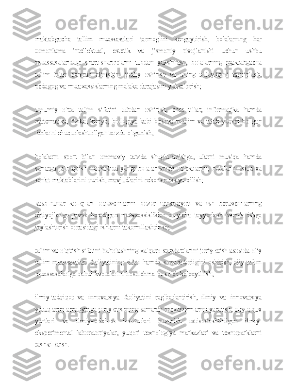 maktabgacha   ta'lim   muassasalari   tarmog'ini   kengaytirish,   bolalarning   har
tomonlama   intellektual,   estetik   va   jismoniy   rivojlanishi   uchun   ushbu
muassasalaridagi   shart-sharoitlarni   tubdan   yaxshilash,   bolalarning   maktabgacha
ta'lim   bilan   qamrab   olinishini   jiddiy   oshirish   va   uning   qulayligini   ta'minlash,
pedagog va mutaxassislarning malaka darajasini yuksaltirish;
umumiy   o'rta   ta'lim   sifatini   tubdan   oshirish,   chet   tillar,   informatika   hamda
matematika,   fizika,   kimyo,  biologiya   kabi   boshqa   muhim   va  talab   yuqori   bo'lgan
fanlarni chuqurlashtirilgan tarzda o'rganish;
bolalarni   sport   bilan   ommaviy   tarzda   shug'ullanishga,   ularni   musiqa   hamda
san'atga   jalb  qilish  maqsadida  yangi  bolalar   sporti   ob'ektlarini,  bolalar  musiqa   va
san'at maktablarini qurish, mavjudlarini rekonstruksiya qilish;
kasb-hunar   kollejlari   o'quvchilarini   bozor   iqtisodiyoti   va   ish   beruvchilarning
ehtiyojlariga   javob   beradigan   mutaxassisliklar   bo'yicha   tayyorlash   hamda   ishga
joylashtirish borasidagi ishlarni takomillashtirish;
ta'lim va o'qitish sifatini baholashning xalqaro standartlarini joriy etish asosida oliy
ta'lim  muassasalari  faoliyatining sifati  hamda samaradorligini  oshirish, oliy ta'lim
muassasalariga qabul kvotalarini bosqichma-bosqich ko'paytirish;
ilmiy-tadqiqot   va   innovatsiya   faoliyatini   rag'batlantirish,   ilmiy   va   innovatsiya
yutuqlarini amaliyotga joriy etishning samarali mexanizmlarini yaratish, oliy o'quv
yurtlari   va   ilmiy-tadqiqot   institutlari   huzurida   ixtisoslashtirilgan   ilmiy-
eksperimental   laboratoriyalar,   yuqori   texnologiya   markazlari   va   texnoparklarni
tashkil etish. 