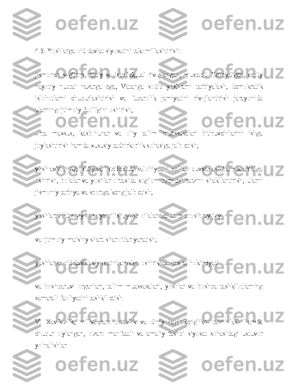 4.5. Yoshlarga oid davlat siyosatini takomillashtirish:
jismonan   sog'lom,   ruhiy   va   intellektual   rivojlangan,   mustaqil   fikrlaydigan,   qat'iy
hayotiy   nuqtai   nazarga   ega,   Vatanga   sodiq   yoshlarni   tarbiyalash,   demokratik
islohotlarni   chuqurlashtirish   va   fuqarolik   jamiyatini   rivojlantirish   jarayonida
ularning ijtimoiy faolligini oshirish;
o'rta   maxsus,   kasb-hunar   va   oliy   ta'lim   muassasalari   bitiruvchilarini   ishga
joylashtirish hamda xususiy tadbirkorlik sohasiga jalb etish;
yosh avlodning ijodiy va intellektual salohiyatini qo'llab-quvvatlash hamda amalga
oshirish, bolalar va yoshlar o'rtasida sog'lom  turmush tarzini shakllantirish, ularni
jismoniy tarbiya va sportga keng jalb etish;
yoshlarni ijtimoiy himoya qilish, yosh oilalar uchun munosib uy-joy
va ijtimoiy-maishiy shart-sharoitlar yaratish;
yoshlarga oid davlat siyosatini amalga oshirishda davlat hokimiyati
va   boshqaruvi   organlari,   ta'lim   muassasalari,   yoshlar   va   boshqa   tashkilotlarning
samarali faoliyatini tashkil etish.
V.   Xavfsizlik,   millatlararo   totuvlik   va   diniy   bag'rikenglikni   ta'minlash   hamda
chuqur   o'ylangan,   o'zaro   manfaatli   va   amaliy   tashqi   siyosat   sohasidagi   ustuvor
yo'nalishlar 