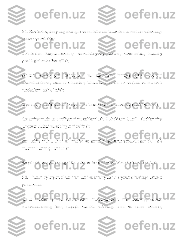 5.1. Xavfsizlik, diniy bag'rikenglik va millatlararo totuvlikni ta'minlash sohasidagi
ustuvor yo'nalishlar:
O'zbekiston   Respublikasining   konstitutsiyaviy   tuzumi,   suvereniteti,   hududiy
yaxlitligini muhofaza qilish;
axborot   xavfsizligini   ta'minlash   va   axborotni   himoya   qilish   tizimini
takomillashtirish,   axborot   sohasidagi   tahdidlarga   qarshi   o'z   vaqtida   va   munosib
harakatlarni tashkil etish;
fuqarolik, millatlar va konfessiyalararo tinchlik hamda totuvlikni mustahkamlash;
davlatning mudofaa qobiliyatini mustahkamlash, O'zbekiston Qurolli Kuchlarining
jangovar qudrati va salohiyatini oshirish;
atrof-tabiiy   muhit,   aholi   salomatligi   va   genofondiga   zarar   yetkazadigan   ekologik
muammolarning oldini olish;
favqulodda vaziyatlarning oldini olish va bartaraf etish tizimini takomillashtirish.
5.2. Chuqur o'ylangan, o'zaro manfaatli va amaliy tashqi siyosat sohasidagi ustuvor
yo'nalishlar:
davlat   mustaqilligi   va   suverenitetini   mustahkamlash,   mamlakatning   xalqaro
munosabatlarning   teng   huquqli   sub'ekti   sifatidagi   o'rni   va   rolini   oshirish, 