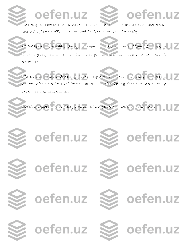 rivojlangan   demokratik   davlatlar   qatoriga   kirish,   O'zbekistonning   tevaragida
xavfsizlik, barqarorlik va ahil qo'shnichilik muhitini shakllantirish;
O'zbekiston   Respublikasining   xalqaro   nufuzini   mustahkamlash,   jaxon
hamjamiyatiga   mamlakatda   olib   borilayotgan   islohotlar   haqida   xolis   axborot
yetkazish;
O'zbekiston   Respublikasining   tashqi   siyosiy   va   tashqi   iqtisodiy   faoliyatini
normativ-huquqiy   bazasini   hamda   xalqaro   hamkorlikning   shartnomaviy-huquqiy
asoslarini takomillashtirish;
davlat chegarasini demilitatsiya va demarkatsiya qilish masalalarini hal etish. 