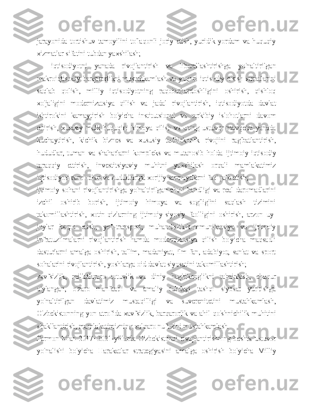 jarayonida   tortishuv   tamoyilini   to'laqonli   joriy   etish,   yuridik   yordam   va   huquqiy
xizmatlar sifatini tubdan yaxshilash;
    iqtisodiyotni   yanada   rivojlantirish   va   liberallashtirishga   yo'naltirilgan
makroiqtisodiy barqarorlikni  mustahkamlash  va yuqori  iqtisodiy o'sish  sur'atlarini
saqlab   qolish,   milliy   iqtisodiyotning   raqobatbardoshligini   oshirish,   qishloq
xo'jaligini   modernizatsiya   qilish   va   jadal   rivojlantirish,   iqtisodiyotda   davlat
ishtirokini   kamaytirish   bo'yicha   institutsional   va   tarkibiy   islohotlarni   davom
ettirish,   xususiy   mulk   huquqini   himoya   qilish   va   uning   ustuvor   mavqeini   yanada
kuchaytirish,   kichik   biznes   va   xususiy   tadbirkorlik   rivojini   rag'batlantirish,
hududlar,   tuman   va   shaharlarni   kompleks   va   mutanosib   holda   ijtimoiy-iqtisodiy
taraqqiy   ettirish,   investitsiyaviy   muhitni   yaxshilash   orqali   mamlakatimiz
iqtisodiyoti tarmoqlari va hududlariga xorijiy sarmoyalarni faol jalb etish;
ijtimoiy   sohani   rivojlantirishga   yo'naltirilgan   aholi   bandligi   va   real   daromadlarini
izchil   oshirib   borish,   ijtimoiy   himoya   va   sog'lig'ini   saqlash   tizimini
takomillashtirish,   xotin-qizlarning   ijtimoiy-siyosiy   faolligini   oshirish,   arzon   uy-
joylar   barpo   etish,   yo'l-transport,   muhandislik-kommunikatsiya   va   ijtimoiy
infratuzilmalarni   rivojlantirish   hamda   modernizatsiya   qilish   bo'yicha   maqsadli
dasturlarni   amalga   oshirish,   ta'lim,   madaniyat,   ilm-fan,   adabiyot,   san'at   va   sport
sohalarini rivojlantirish, yoshlarga oid davlat siyosatini takomillashtirish;
xavfsizlik,   millatlararo   totuvlik   va   diniy   bag'rikenglikni   ta'minlash,   chuqur
o'ylangan,   o'zaro   manfaatli   va   amaliy   ruhdagi   tashqi   siyosat   yuritishga
yo'naltirilgan   davlatimiz   mustaqilligi   va   suverenitetini   mustahkamlash,
O'zbekistonning yon-atrofida xavfsizlik, barqarorlik va ahil qo'shnichilik muhitini
shakllantirish, mamlakatimizning xalqaro nufuzini mustahkamlash.
Farmon   bilan   2017−2021-yillarda   O'zbekistonni   rivojlantirishning   beshta   ustuvor
yo'nalishi   bo'yicha   Harakatlar   strategiyasini   amalga   oshirish   bo'yicha   Milliy 