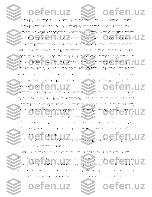 komissiya,   shuningdek   ustuvor   yo'nalishlarni   amalga   oshirish   bo'yicha
komissiyalar tashkil etildi. Milliy komissiyaga prezidentning o'zi boshchilik qiladi.
Hujjatda   harakatlar   strategiyasini   o'z   vaqtida   va   samarali   amalga   oshirish   barcha
davlat   hokimiyati   va   boshqaruvi   organlari   hamda   ularning   mansabdor   shaxslari
faoliyatining birlamchi vazifasi va bosh ustuvor yo'nalishi hisoblanishi belgilandi.
Davlat   dasturida  nazarda   tutilgan  tadbirlarni   amalga   oshirish   uchun  mas'ul   davlat
organlari   va   tashkilotlarga   jismoniy   va   yuridik   shaxslarning   murojaatlari   bilan
ishlash   tizimini   tubdan   takomillashtirish,   aholi   bilan   ochiq   muloqotni   yo'lga
qo'yishning   yangi,   samarali   mexanizm   va   usullarini   joriy   etish,   mansabdor
shaxslarning   aholi   oldida   hisobot   berishi   tizimini   amalda   tatbiq   etish,   shu   asosda
xalqning  davlat   hokimiyatiga  bo'lgan  ishonchini   mustahkamlashga   alohida  e'tibor
qaratish topshirildi.
Farmonda   jismoniy   va   yuridik   shaxslarning   murojaatlarini   ko'rib   chiqishda
byurokratik   to'siq   va   g'ovlar   yaratilishiga,   aholi   bilan   muloqot   jarayonini
kampaniyabozlikka   aylanishiga   yo'l   qo'ymasligi   qayd   etildi.   Bundan   tashqari,
davlat   dasturi   doirasida   o'tkazilayotgan   tadbirlarning   ochiqligi,   ularda   fuqarolar,
barcha   darajadagi   davlat   hokimiyati   vakillik   organlari   deputatlari,   nodavlat
notijorat   tashkilotlari,   fuqarolarning   o'zini   o'zi   boshqarish   organlari,   nuroniylar,
xotin-qizlar,   yoshlar,   ijodiy   va   ilmiy   muassasalar   vakillarining   keng   ishtirok
etishini ta'minlash belgilangan.
2017−2021-yillarda   O'zbekistonni   rivojlantirishning   beshta   ustuvor   yo'nalishi
bo'yicha harakatlar strategiyasi
I. Davlat va jamiyat qurilishi tizimini takomillashtirishning ustuvor yo'nalishlari
1.1.   Demokratik   islohotlarni   chuqurlashtirish   va   mamlakatni   modernizatsiya
qilishda   Oliy   Majlis   palatalari,   siyosiy   partiyalarning   rolini   yanada
kuchaytirish:davlat   hokimiyati   tizimida   Oliy   Majlisning   rolini   oshirish,   uning
mamlakat   ichki   va   tashqi   siyosatiga   oid   muhim   vazifalarni   hal   etish   hamda   ijro 