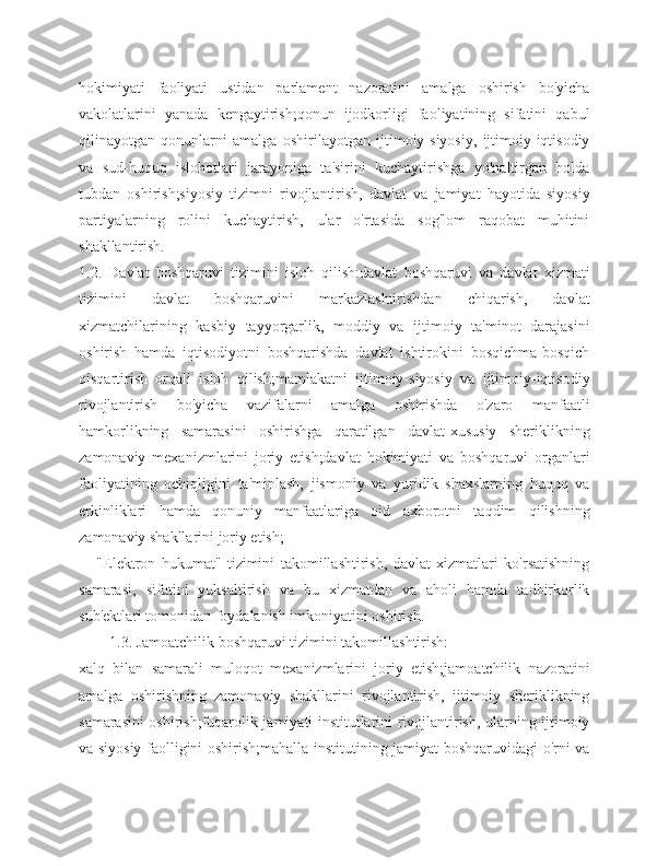 hokimiyati   faoliyati   ustidan   parlament   nazoratini   amalga   oshirish   bo'yicha
vakolatlarini   yanada   kengaytirish;qonun   ijodkorligi   faoliyatining   sifatini   qabul
qilinayotgan   qonunlarni   amalga   oshirilayotgan   ijtimoiy-siyosiy,   ijtimoiy-iqtisodiy
va   sud-huquq   islohotlari   jarayoniga   ta'sirini   kuchaytirishga   yo'naltirgan   holda
tubdan   oshirish;siyosiy   tizimni   rivojlantirish,   davlat   va   jamiyat   hayotida   siyosiy
partiyalarning   rolini   kuchaytirish,   ular   o'rtasida   sog'lom   raqobat   muhitini
shakllantirish.
1.2.   Davlat   boshqaruvi   tizimini   isloh   qilish:davlat   boshqaruvi   va   davlat   xizmati
tizimini   davlat   boshqaruvini   markazlashtirishdan   chiqarish,   davlat
xizmatchilarining   kasbiy   tayyorgarlik,   moddiy   va   ijtimoiy   ta'minot   darajasini
oshirish   hamda   iqtisodiyotni   boshqarishda   davlat   ishtirokini   bosqichma-bosqich
qisqartirish   orqali   isloh   qilish;mamlakatni   ijtimoiy-siyosiy   va   ijtimoiy-iqtisodiy
rivojlantirish   bo'yicha   vazifalarni   amalga   oshirishda   o'zaro   manfaatli
hamkorlikning   samarasini   oshirishga   qaratilgan   davlat-xususiy   sheriklikning
zamonaviy   mexanizmlarini   joriy   etish;davlat   hokimiyati   va   boshqaruvi   organlari
faoliyatining   ochiqligini   ta'minlash,   jismoniy   va   yuridik   shaxslarning   huquq   va
erkinliklari   hamda   qonuniy   manfaatlariga   oid   axborotni   taqdim   qilishning
zamonaviy shakllarini joriy etish;
      "Elektron   hukumat"   tizimini   takomillashtirish,   davlat   xizmatlari   ko'rsatishning
samarasi,   sifatini   yuksaltirish   va   bu   xizmatdan   va   aholi   hamda   tadbirkorlik
sub'ektlari tomonidan foydalanish imkoniyatini oshirish.
1.3. Jamoatchilik boshqaruvi tizimini takomillashtirish:
xalq   bilan   samarali   muloqot   mexanizmlarini   joriy   etish;jamoatchilik   nazoratini
amalga   oshirishning   zamonaviy   shakllarini   rivojlantirish,   ijtimoiy   sheriklikning
samarasini oshirish;fuqarolik jamiyati institutlarini rivojlantirish, ularning ijtimoiy
va siyosiy faolligini oshirish;mahalla institutining jamiyat boshqaruvidagi o'rni va 