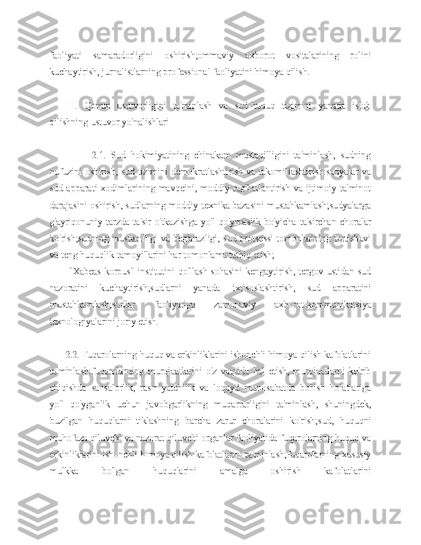 faoliyati   samaradorligini   oshirish;ommaviy   axborot   vositalarining   rolini
kuchaytirish, jurnalistlarning professional faoliyatini himoya qilish.
II.   Qonun   ustuvorligini   ta'minlash   va   sud-huquq   tizimini   yanada   isloh
qilishning ustuvor yo'nalishlari
                  2.1.   Sud   hokimiyatining   chinakam   mustaqilligini   ta'minlash,   sudning
nufuzini  oshirish,  sud tizimini  demokratlashtirish va takomillashtirish:sudyalar  va
sud apparati  xodimlarining mavqeini, moddiy rag'batlantirish va  ijtimoiy ta'minot
darajasini oshirish, sudlarning moddiy-texnika bazasini mustahkamlash;sudyalarga
g'ayriqonuniy  tarzda   ta'sir   o'tkazishga   yo'l   qo'ymaslik   bo'yicha   ta'sirchan   choralar
ko'rish;sudning mustaqilligi va beg'arazligi, sud protsessi  tomonlarining tortishuvi
va teng huquqlik tamoyillarini har tomonlama tatbiq etish;
"Xabeas korpus" institutini qo'llash sohasini  kengaytirish, tergov ustidan sud
nazoratini   kuchaytirish;sudlarni   yanada   ixtisoslashtirish,   sud   apparatini
mustahkamlash;sudlar   faoliyatiga   zamonaviy   axborot-kommunikatsiya
texnologiyalarini joriy etish.
      2.2. Fuqarolarning huquq va erkinliklarini ishonchli himoya qilish kafolatlarini
ta'minlash:fuqarolarning   murojaatlarini   o'z   vaqtida   hal   etish,   murojaatlarni   ko'rib
chiqishda   sansalorlik,   rasmiyatchilik   va   loqayd   munosabatda   bo'lish   holatlariga
yo'l   qo'yganlik   uchun   javobgarlikning   muqarrarligini   ta'minlash,   shuningdek,
buzilgan   huquqlarni   tiklashning   barcha   zarur   choralarini   ko'rish;sud,   huquqni
muhofaza qiluvchi va nazorat qiluvchi organlar faoliyatida fuqarolarning huquq va
erkinliklarini ishonchli himoya qilish kafolatlarini ta'minlash;fuqarolarning xususiy
mulkka   bo'lgan   huquqlarini   amalga   oshirish   kafolatlarini 