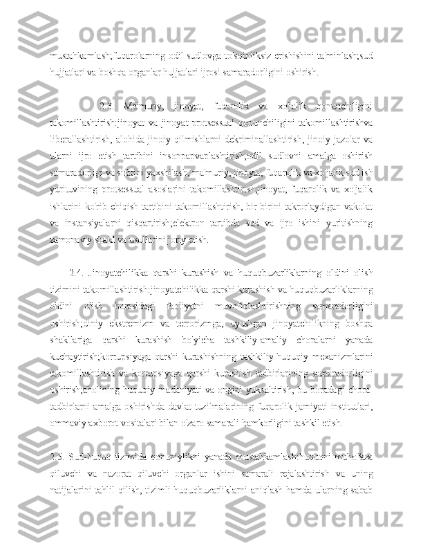 mustahkamlash;fuqarolarning odil sudlovga to'sqinliksiz erishishini ta'minlash;sud
hujjatlari va boshqa organlar hujjatlari ijrosi samaradorligini oshirish.
          2.3.   Ma'muriy,   jinoyat,   fuqarolik   va   xo'jalik   qonunchiligini
takomillashtirish:jinoyat   va   jinoyat-protsessual   qonunchiligini   takomillashtirishva
liberallashtirish,   alohida   jinoiy   qilmishlarni   dekriminallashtirish,   jinoiy   jazolar   va
ularni   ijro   etish   tartibini   insonpapvaplashtirish;odil   sudlovni   amalga   oshirish
samaradorligi va sifatini yaxshilash, ma'muriy, jinoyat, fuqarolik va xo'jalik sud ish
yurituvining   protsessual   asoslarini   takomillashtirish;jinoyat,   fuqarolik   va   xo'jalik
ishlarini ko'rib chiqish tartibini takomillashtirish, bir-birini  takrorlaydigan vakolat
va   instansiyalarni   qisqartirish;elektron   tartibda   sud   va   ijro   ishini   yuritishning
zamonaviy shakl va usullarini joriy etish.
2.4.   Jinoyatchilikka   qarshi   kurashish   va   huquqbuzarliklarning   oldini   olish
tizimini takomillashtirish:jinoyatchilikka qarshi kurashish va huquqbuzarliklarning
oldini   olish   borasidagi   faoliyatni   muvofiqlashtirishning   samaradorligini
oshirish;diniy   ekstremizm   va   terrorizmga,   uyushgan   jinoyatchilikning   boshqa
shakllariga   qarshi   kurashish   bo'yicha   tashkiliy-amaliy   choralarni   yanada
kuchaytirish;korrupsiyaga   qarshi   kurashishning   tashkiliy-huquqiy   mexanizmlarini
takomillashtirish   va   korrupsiyaga   qarshi   kurashish   tadbirlarining   samaradorligini
oshirish;aholining   huquqiy   madaniyati   va   ongini   yuksaltirish,   bu   boradagi   chora-
tadbirlarni amalga oshirishda davlat  tuzilmalarining fuqarolik jamiyati institutlari,
ommaviy axborot vositalari bilan o'zaro samarali hamkorligini tashkil etish.
2.5.   Sud-huquq   tizimida   qonuniylikni   yanada   mustahkamlash:huquqni   muhofaza
qiluvchi   va   nazorat   qiluvchi   organlar   ishini   samarali   rejalashtirish   va   uning
natijalarini tahlil qilish, tizimli huquqbuzarliklarni aniqlash hamda ularning sabab 