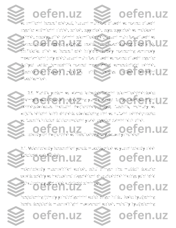 va   omillarini   bartaraf   etish;sud,   huquqni   muhofaza   qiluvchi   va   nazorat   qiluvchi
organlar   xodimlarini   o'qitish,   tanlash,   tayyorlash,   qayta   tayyorlash   va   malakasini
oshirish,   rotatsiya   qilish   tizimini   takomillashtirish;huquqni   muhofaza   qiluvchi   va
nazorat   qiluvchi   organlar   xodimlari   orasida   huquqbuzarliklarning   oldini   olish,
profilaktika   qilish   va   bartaraf   etish   bo'yicha   idoraviy   nazoratning   zamonaviy
mexanizmlarini joriy etish;huquqni muhofaza qiluvchi va nazorat qiluvchi organlar
faoliyati   ustidan   jamoatchilik   nazorati   mexanizmlari   samaradorligini   oshirish,
fuqarolarning   huquqni   muhofaza   qilish   tizimiga   bo'lgan   ishonchini
mustahkamlash.
      2.6.   Yuridik   yordam   va   xizmat   ko'rsatish   tizimini   takomillashtirish:davlat
hokimiyati   va   boshqaruvi   organlarining   yuridik   xizmati   faoliyati   samaradorligini
oshirish;advokatura   institutini   rivojlantirish,   jinoyat,   fuqarolik,   ma'muriy   va
xo'jalik   ishlarini   ko'rib   chiqishda   advokatlaring   o'rni   va   nufuzini   oshirish;notariat
va fuqarolik holatlari dalolatnomalarini yozish organlari tizimini isloh qilish.
III. Iqtisodiyotni rivojlantirish va liberallashtirishning ustuvor yo'nalishari
3.1. Makroiqtisodiy barqarorlikni yanada mustahkamlash va yuqori iqtisodiy o'sish
sur'atlarini saqlab qolish:
makroiqtisodiy   mutanosiblikni   saqlash,   qabul   qilingan   o'rta   muddatli   dasturlar
asosida tarkibiy va institutsional o'zgarishlarni chuqurlashtirish hisobiga yalpi ichki
mahsulotning yuqori o'sish sur'atlarini ta'minlash;
harajatlarning ijtimoiy yo'naltirilganinini saqlab qolgan holda, Davlat byudjetining
barcha darajalarida mutanosibligini  muvozanatni saqlash,  mahalliy byudjetlarning 