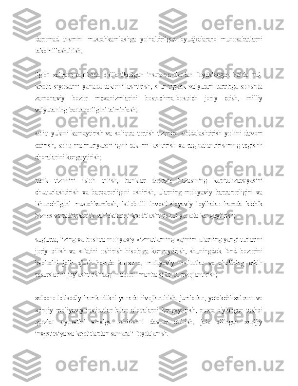 daromad   qismini   mustahkamlashga   yo'naltirilgan   byudjetlararo   munosabatlarni
takomillashtirish;
ilg'or   xalqaro   tajribada   qo'llaniladigan   instrumentlardan   foydalangan   holda   pul-
kredit   siyosatini   yanada   takomillashtirish,   shuningdek   valyutani   tartibga   solishda
zamonaviy   bozor   mexanizmlarini   bosqichma-bosqich   joriy   etish,   milliy
valyutaning barqarorligini ta'minlash;
soliq   yukini   kamaytirish   va   soliqqa   tortish   tizimini   soddalashtirish   yo'lini   davom
ettirish,   soliq   ma'muriyatchiligini   takomillashtirish   va   rag'batlantirishning   tegishli
choralarini kengaytirish;
bank   tizimini   isloh   qilish,   banklar   depozit   bazasining   kapitalizatsiyasini
chuqurlashtirish   va   barqarorligini   oshirish,   ularning   moliyaviy   barqarorligini   va
ishonchligini   mustahkamlash,   istiqbolli   investitsioyaviy   loyihalar   hamda   kichik
biznes va tadbirkorlik sub'ektlarini kreditlashtirishni yanada kengaytirish;
sug'urta, lizing va boshqa moliyaviy xizmatlarning xajmini ularning yangi turlarini
joriy   qilish   va   sifatini   oshirish   hisobiga   kengaytirish,   shuningdek   fond   bozorini
kapitalni   jalb   qilish   hamda   korxona,   moliyaviy   institutlar   va   aholining   erkin
resurslarini joylashtirishdagi muqobil manba sifatida rivojlantirish;
xalqaro iqtisodiy hamkorlikni yanada rivojlantirish, jumladan, yetakchi xalqaro va
xorijiy   moliyaviy   institutlar   bilan   aloqalarni   kengaytirish,   puxta   o'ylangan   tashqi
qarzlar   siyosatini   amalga   oshirishni   davom   ettirish,   jalb   qilingan   xorijiy
investitsiya va kreditlardan samarali foydalanish. 