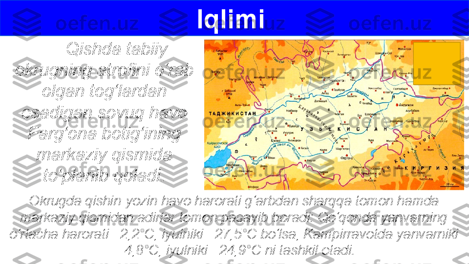       Qishda tabiiy 
okrugning atrofini o‘rab 
olgan tog‘lardan 
esadigan sovuq havo 
Farg‘ona botig‘ining 
markaziy qismida 
to‘planib qoladi. Iqlimi 
Okrugda qishin-yozin havo harorati g‘arbdan sharqqa tomon hamda 
markaziy qismidan adirlar tomon pasayib boradi: Qo‘qonda yanvarning 
o‘rtacha harorati –2,2°C, iyulniki +27,5°C bo‘lsa, Kampirravotda yanvarniki 
– 4,8°C, iyulniki +24,9°C ni tashkil etadi. 