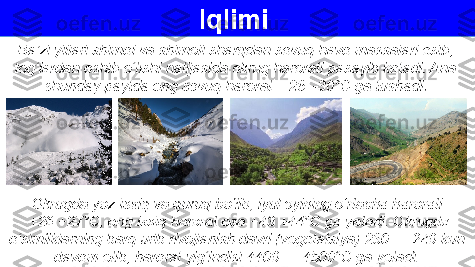 Ba’zi yillari shimol va shimoli sharqdan sovuq havo massalari esib, 
tog‘lardan oshib o‘tishi natijasida okrug harorati pasayib ketadi. Ana 
shunday paytda eng sovuq harorat  –26 –30°C ga tushadi. Iqlimi 
Okrugda yoz issiq va quruq bo‘lib, iyul oyining o‘rtacha harorati
  +26 +27°C, eng issiq harorat esa +43 +44°C ga yetadi. Okrugda 
o‘simliklarning barq urib rivojlanish davri (vegetatsiya) 230 — 240 kun 
davom etib, harorat yig‘indisi 4400 — 4500°C ga yetadi. 