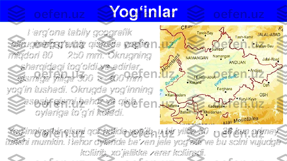 Farg‘ona tabiiy geografik 
okrugining g‘arbiy qismida yog‘in 
miqdori 80 — 250 mm. Okrugning 
sharqidagi tog‘oldi va adirlar 
qismiga yiliga 300 — 400 mm 
yog‘in tushadi. Okrugda yog‘inning 
asosiy qismi bahor va qish 
oylariga to‘g‘ri keladi. Yog‘inlar
Yog‘inning bir qismi qor holida yog‘ib, u bir yilda 30 — 38 kun erimay
turishi mumkin. Bahor oylarida ba’zan jala yog‘adi va bu selni vujudga 
keltirib, xo‘jalikka zarar keltiradi. 