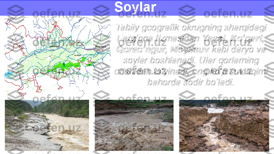 Tabiiy geografik okrugning sharqidagi 
Farg‘ona tizmasidan  Yassi, Ko‘gart, 
Qorao‘ngur, Moylisuv  kabi daryo va 
soylar boshlanadi. Ular qorlarning 
erishidan to‘yinadi, eng ko‘p suv oqimi 
bahorda sodir bo‘ladi.Soylar  