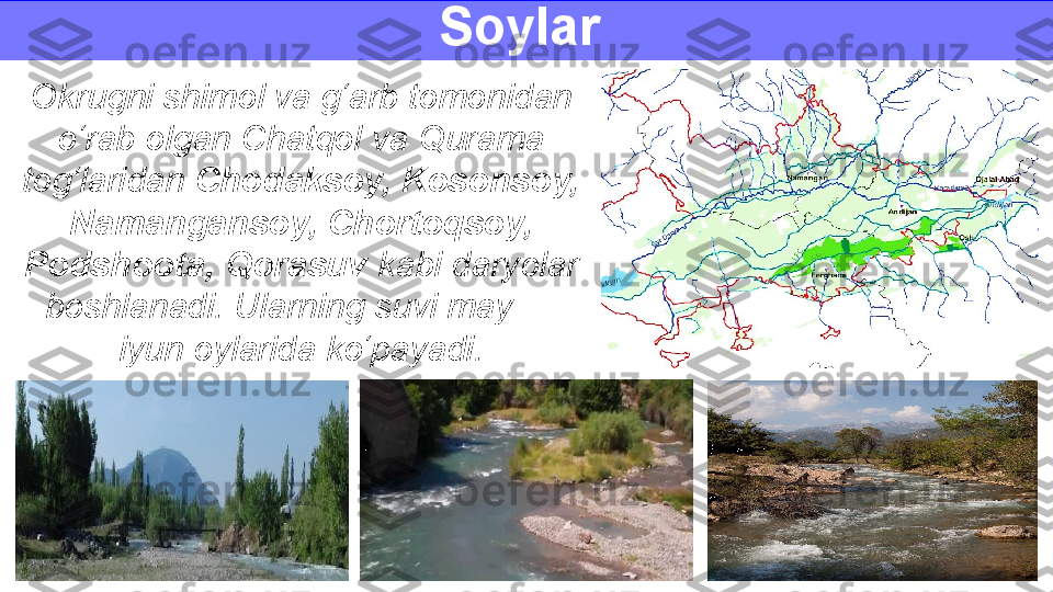 Okrugni shimol va g‘arb tomonidan 
o‘rab olgan Chatqol va Qurama 
tog‘laridan  Chodaksoy, Kosonsoy, 
Namangansoy, Chortoqsoy, 
Podshoota, Qorasuv  kabi daryolar 
boshlanadi. Ularning suvi may — 
iyun oylarida ko‘payadi. Soylar  