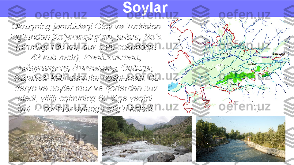 Soylar 
Okrugning janubidagi Oloy va Turkiston 
tog‘laridan  Xo‘jabaqirg‘on, Isfara, So‘x 
(uzunligi 130 km, suv sarfi sekundiga
42 kub metr),  Shohimardon, 
Isfayramsoy, Aravonsoy, Oqbura, 
Qurshab  kabi daryolar boshlanadi. Bu 
daryo va soylar muz va qorlardan suv 
oladi, yillik oqimining 60 %ga yaqini 
iyul — sentabr oylariga to‘g‘ri keladi. 