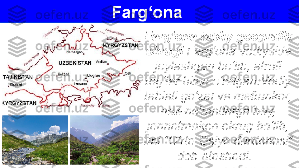 Farg‘ona 
Farg‘ona tabiiy geografik 
okrugi  Farg‘ona vodiysida 
joylashgan bo‘lib, atrofi 
tog‘lar bilan o‘ralgan.Vodiy 
tabiati go‘zal va maftunkor, 
noz-ne’matlarga boy, 
jannatmakon okrug bo‘lib, 
uni “O‘rta Osiyo durdonasi” 
deb atashadi.   