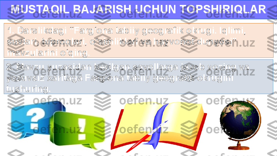 MUSTAQIL BAJARISH UCHUN TOPSHIRIQLAR
1. Darslikdagi “Farg‘ona tabiiy geografik okrugi. Iqlimi, 
suvlari, tuproqlari, o‘simliklari va hayvonot dunyosi” 
mavzularini o‘qing.
2. Mavzu yuzasidan berilgan savollarga javob yozing va 
yozuvsiz xaritaga Farg‘ona tabiiy geografik okrugini 
tushuring. 