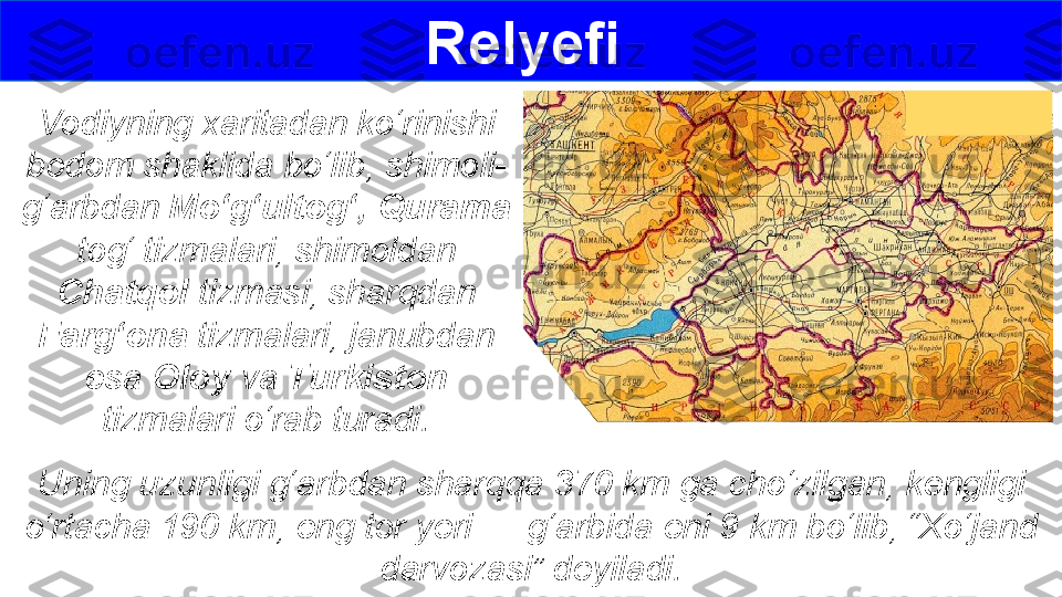 Relyefi 
Vodiyning xaritadan ko‘rinishi 
bodom shaklida bo‘lib, shimoli-
g‘arbdan  Mo‘g‘ultog‘, Qurama  
tog‘ tizmalari, shimoldan 
Chatqol  tizmasi, sharqdan 
Farg‘ona  tizmalari, janubdan 
esa  Oloy  va  Turkiston  
tizmalari o‘rab turadi.
Uning uzunligi g‘arbdan sharqqa 370 km ga cho‘zilgan, kengligi 
o‘rtacha 190 km, eng tor yeri — g‘arbida eni 9 km bo‘lib, “Xo‘jand 
darvozasi” deyiladi. 