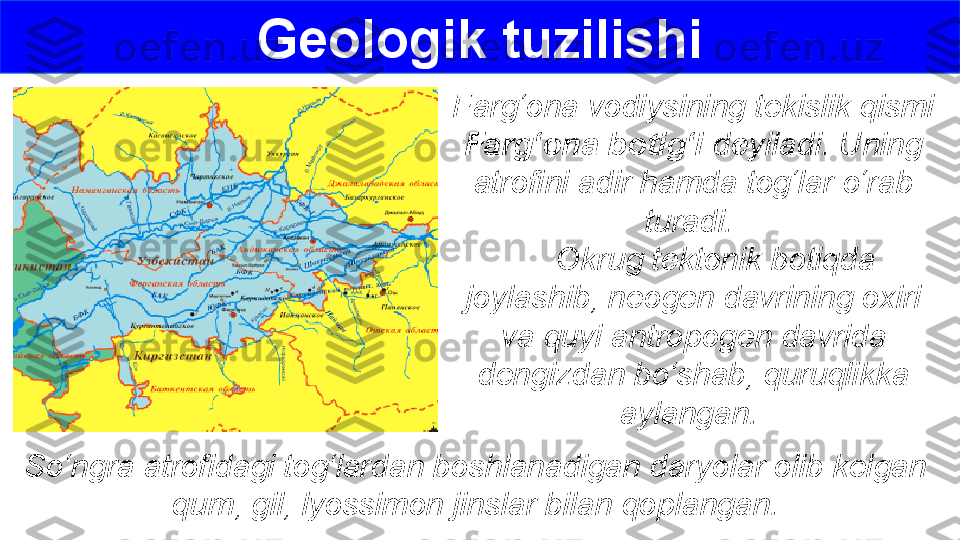 Farg‘ona vodiysining tekislik qismi 
Farg‘ona botig‘i  deyiladi. Uning 
atrofini adir hamda tog‘lar o‘rab 
turadi. 
      Okrug tektonik botiqda 
joylashib, neogen davrining oxiri 
va quyi antropogen davrida 
dengizdan bo‘shab, quruqlikka 
aylangan. Geologik tuzilishi
So‘ngra atrofidagi tog‘lardan boshlanadigan daryolar olib kelgan 
qum, gil, lyossimon jinslar bilan qoplangan. 