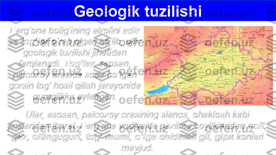 Geologik tuzilishi
Farg‘ona botig‘ining atrofini  adir 
va  tog‘lar  o‘rab olgan bo‘lib, ular 
geologik tuzilishi jihatidan 
farqlanadi.  Tog‘lar,  asosan, 
paleozoy erasida sodir bo‘lgan 
gersin tog‘ hosil qilish jarayonida 
quruqlikka aylangan.
Ular, asosan, paleozoy erasining slanes, ohaktosh kabi 
jinslaridan iborat. Farg‘ona vodiysida qazilma boyliklaridan  neft, 
gaz, oltingugurt, tog‘ mumi, o‘tga chidamli gil, gips  konlari 
mavjud. 