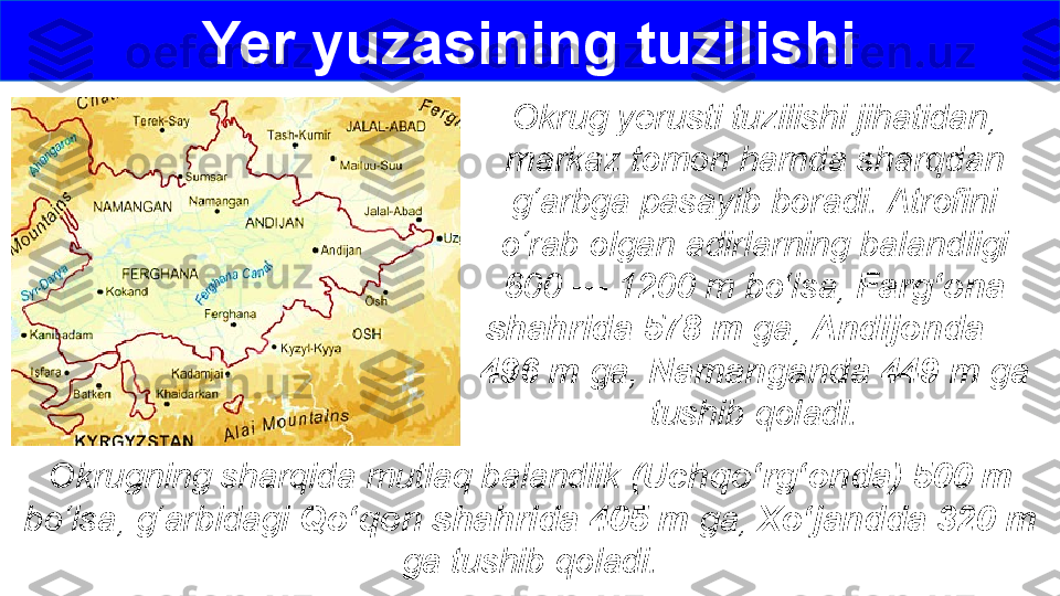 Okrug yerusti tuzilishi jihatidan, 
markaz tomon hamda sharqdan 
g‘arbga pasayib boradi. Atrofini 
o‘rab olgan adirlarning balandligi 
600 — 1200 m bo‘lsa,  Farg‘ona 
shahrida 578 m  ga,  Andijonda     
496 m  ga,  Namanganda 449 m  ga 
tushib qoladi.Yer yuzasining tuzilishi
Okrugning sharqida mutlaq balandlik  (Uchqo‘rg‘onda) 500 m 
bo‘lsa, g‘arbidagi  Qo‘qon shahrida 405 m  ga,  Xo‘jandda 320 m 
ga tushib qoladi. 