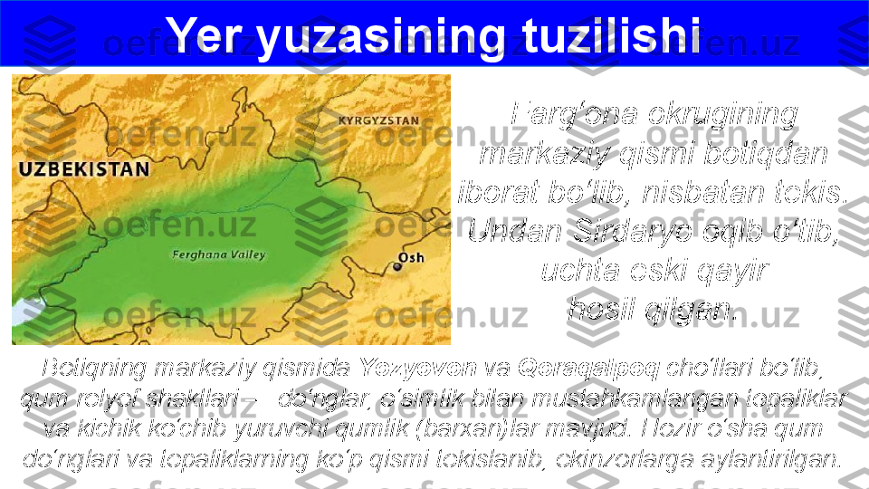 Farg‘ona okrugining 
markaziy qismi botiqdan 
iborat bo‘lib, nisbatan tekis. 
Undan Sirdaryo oqib o‘tib, 
uchta eski qayir
hosil qilgan.
Botiqning markaziy qismida  Yozyovon  va  Qoraqalpoq  cho‘llari bo‘lib, 
qum relyef shakllari — do‘nglar, o‘simlik bilan mustahkamlangan tepaliklar 
va kichik ko‘chib yuruvchi qumlik (barxan)lar mavjud. Hozir o‘sha qum 
do‘nglari va tepaliklarning ko‘p qismi tekislanib, ekinzorlarga aylantirilgan. Yer yuzasining tuzilishi 