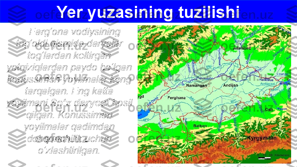      Farg‘ona vodiysining 
tog‘oldi qismida daryolar 
tog‘lardan keltirgan 
yotqiziqlardan paydo bo‘lgan 
konussimon yoyilmalar keng 
tarqalgan. Eng katta 
yoyilmani  So‘x daryosi  hosil 
qilgan. Konussimon 
yoyilmalar qadimdan 
dehqonchilik uchun 
o‘zlashtirilgan. Yer yuzasining tuzilishi 