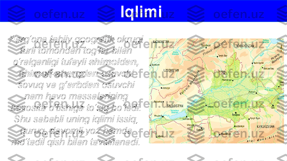 Farg‘ona tabiiy geografik okrugi 
turli tomondan tog‘lar bilan 
o‘ralganligi tufayli  shimoldan,  
shimoli-sharqdan  esuvchi 
sovuq va  g‘arbdan  esuvchi 
nam havo massalarining 
bevosita o‘tishiga to‘siq bo‘ladi. 
Shu sababli uning iqlimi issiq, 
quruq, davomli yoz hamda 
mo‘tadil qish bilan tavsiflanadi. Iqlimi  