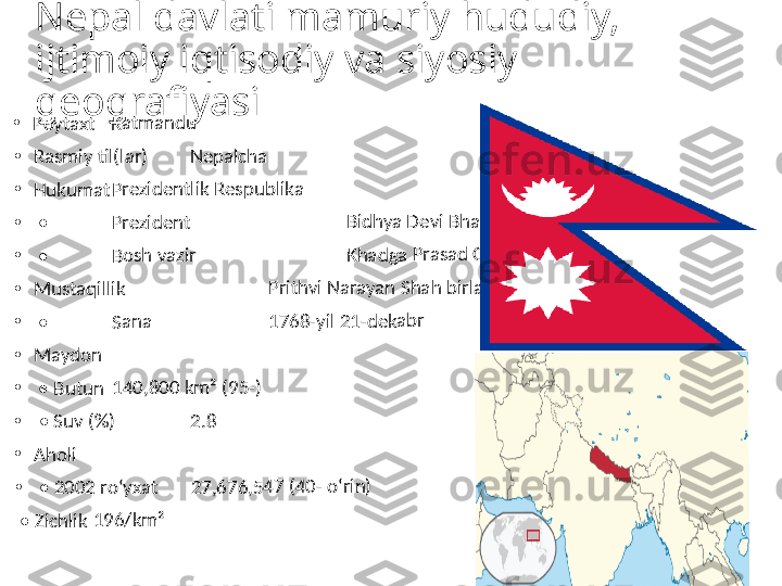 Nepal davlati mamuriy hududiy, 
ijtimoiy iqtisodiy va siyosiy 
geografiyasi•	Poyt	axt	Katm	an	du	
•	Rasm	iy 	til(la	r)	Nep	alch	a	
•	Huk	uma	tPrez	iden	tlik	 Res	pub	lika	
•	 • 	Prez	iden	t	 	Bidh	ya D	evi	 Bha	nd	ari	
•	 • 	Bosh	 va	zir	 	Kha	dga 	Pra	sad 	Oli	
•	Mus	taq	illik	 	Prith	vi N	ara	yan	 Sha	h b	irlas	htir	gan	
•	 • 	Sana	 	176	8-yil	 21-	dek	abr	
•	May	don	 	
•	 • 	Butu	n	140	,800	 km	² (9	5-)	
•	 • 	Suv 	(%)	2.8	
•	Aho	li	 	
•	 • 	200	2 ro	ʻyxa	t	27,6	76,	547	 (40	- oʻr	in)	
 • 	Zich	lik	196	/km	² 