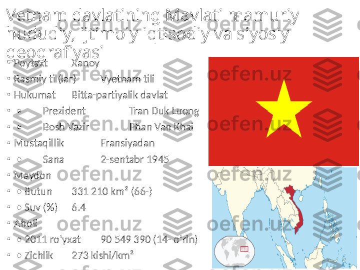 Vetnam davlatining Mavlati mamuriy 
hududiy, ijtimoiy iqtisodiy va siyosiy 
geografiyasi
•
Poytaxt Xanoy
•
Rasmiy til(lar) Vyetnam tili
•
Hukumat Bitta-partiyalik davlat
•
 •  Prezident   Tran Duk Luong
•
 •  Bosh Vazir   Phan Van Khai
•
Mustaqillik   Fransiyadan
•
 •  Sana   2-sentabr 1945
•
Maydon  
•
 •  Butun 331 210 km² (66-)
•
 •  Suv (%) 6.4
•
Aholi  
•
 •  2011 roʻyxat 90 549 390 (14- oʻrin)
•
 •  Zichlik 273 kishi/km² 