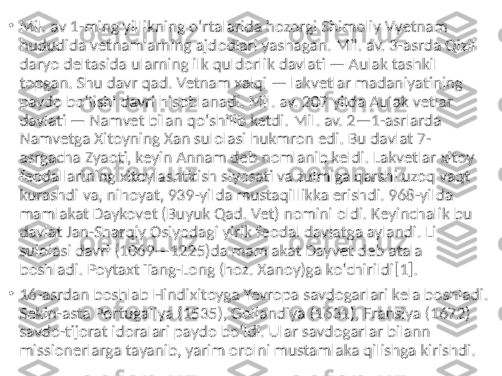 •
Mil. av 1-ming yillikning oʻrtalarida hozorgi Shimoliy Vyetnam 
hududida vetnamlarning ajdodlari yashagan. Mil. av. 3-asrda Qizil 
daryo deltasida ularning ilk quldorlik davlati — Aulak tashkil 
topgan. Shu davr qad. Vetnam xalqi — lakvetlar madaniyatining 
paydo boʻlishi davri hisoblanadi. Mil. av. 207 yilda Aulak vetlar 
davlati — Namvet bilan qoʻshilib ketdi. Mil. av. 2—1-asrlarda 
Namvetga Xitoyning Xan sulolasi hukmron edi. Bu davlat 7-
asrgacha Zyaoti, keyin Annam deb nomlanib keldi. Lakvetlar xitoy 
feodallarining xitoylashtirish siyosati va zulmiga qarshi uzoq vaqt 
kurashdi va, nihoyat, 939-yilda mustaqillikka erishdi. 968-yilda 
mamlakat Daykovet (Buyuk Qad. Vet) nomini oldi. Keyinchalik bu 
davlat Jan-Sharqiy Osiyodagi yirik feodal davlatga aylandi. Li 
sulolasi davri (1069—1225)da mamlakat Dayvet deb atala 
boshladi. Poytaxt Tang-Long (hoz. Xanoy)ga koʻchirildi[1].
•
16-asrdan boshlab Hindixitoyga Yevropa savdogarlari kela boshladi. 
Sekin-asta Portugaliya (1535), Gollandiya (1631), Fransiya (1672) 
savdo-tijorat idoralari paydo boʻldi. Ular savdogarlar bilann 
missionerlarga tayanib, yarim orolni mustamlaka qilishga kirishdi. 