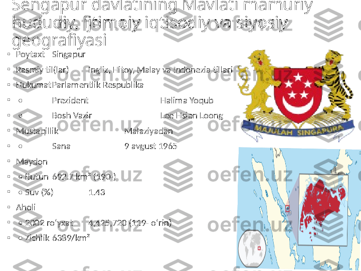 Sengapur davlatining Mavlati mamuriy 
hududiy, ijtimoiy iqtisodiy va siyosiy 
geografiyasi
•
Poytaxt Singapur
•
Rasmiy til(lar) Ingliz, Hitoy, Malay va Indonezia tillari
•
Hukumat Parlamentlik Respublika
•
 •  Prezident   Halima Yoqub
•
 •  Bosh Vazir   Lee Hsien Loong
•
Mustaqillik   Malaziyadan
•
 •  Sana   9 avgust 1965
•
Maydon  
•
 •  Butun 692.7 km² (190-)
•
 •  Suv (%) 1.43
•
Aholi  
•
 •  2002 roʻyxat 4,425,720 (119- oʻrin)
•
 •  Zichlik 6389/km² 