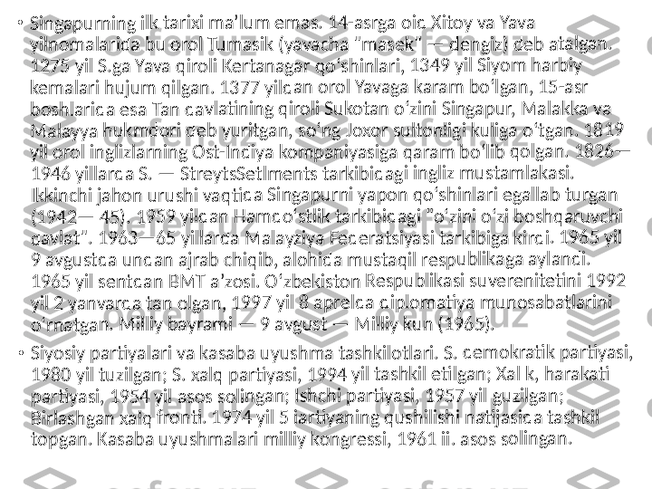 •	Singap	urning	 ilk tar	ixi maʼ	lum em	as. 14	-asrga	 oid Xi	toy va 	Yava 	
yilnom	alarida	 bu or	ol Tum	asik (y	avacha	 "mas	ek" — 	dengiz	) deb 	atalgan	. 	
1275 y	il S.ga 	Yava q	iroli Ke	rtanag	ar qoʻs	hinlar	i, 1349	 yil Siy	om ha	rbiy 	
kemala	ri huju	m qilg	an. 13	77 yild	an oro	l Yavag	a kara	m boʻl	gan, 15	-asr 	
boshla	rida es	a Tan d	avlati	ning qi	roli Su	kotan 	oʻzini S	ingapu	r, Mal	akka v	a 	
Malayy	a hukm	dori 	deb yu	ritgan,	 soʻng	 Joxor s	ultonl	igi kuli	ga oʻtg	an. 18	19 	
yil orol	 inglizl	arning	 Ost-In	diya ko	mpan	iyasiga	 qaram	 boʻlib	 qolga	n. 182	6—	
1946 y	illarda	 S. — S	treytsS	etlme	nts tar	kibida	gi ingli	z must	amlaka	si. 	
Ikkinch	i jahon	 urush	i vaqti	da Sin	gapurn	i yapo	n qoʻs	hinlari	 egalla	b turga	n 	
(1942—	 45). 	1959 y	ildan H	amdo	ʻstlik ta	rkibid	agi "oʻ	zini oʻz	i bosh	qaruvc	hi 	
davlat"	. 1963	—65 y	illarda	 Malay	ziya Fe	derats	iyasi ta	rkibig	a kirdi	. 1965 	yil 	
9 avgu	stda un	dan a	jrab ch	iqib, a	lohida	 musta	qil res	publika	ga ayl	andi. 	
1965 y	il sentd	an BM	T aʼzo	si. Oʻz	bekisto	n Resp	ublika	si suve	renite	tini 19	92 	
yil 2 ya	nvarda	 tan o	lgan, 1	997 yil	 8 apre	lda di	plomati	ya mu	nosab	atlarin	i 	
oʻrnatg	an. M	illiy ba	yrami —	 9 av	gust —	 Milliy	 kun (1	965).	
•	Siyosiy	 partiy	alari va	 kasab	a uyus	hma t	ashkilo	tlari. S	. dem	okratik	 partiy	asi, 	
1980 y	il tuzilg	an; S. 	xalq p	artiyas	i, 1994	 yil tas	hkil eti	lgan; X	al k, h	arakati	 	
partiya	si, 195	4 yil a	sos sol	ingan; 	Ishchi 	partiya	si, 195	7 yil g	uzilgan	; 	
Birlash	gan xa	lq fron	ti. 197	4 yil 5 	iartiya	ning q	ushilish	i natij	asida t	ashkil 	
topgan	. Kasab	a uyu	shmala	ri mill	iy kong	ressi, 	1961 ii	. asos 	solinga	n. 